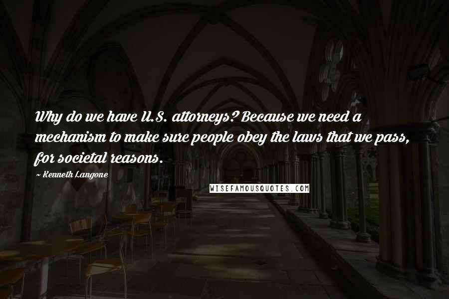 Kenneth Langone Quotes: Why do we have U.S. attorneys? Because we need a mechanism to make sure people obey the laws that we pass, for societal reasons.