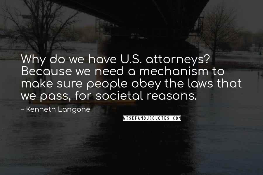 Kenneth Langone Quotes: Why do we have U.S. attorneys? Because we need a mechanism to make sure people obey the laws that we pass, for societal reasons.