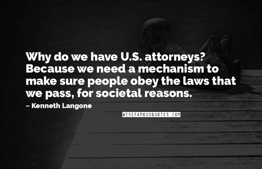 Kenneth Langone Quotes: Why do we have U.S. attorneys? Because we need a mechanism to make sure people obey the laws that we pass, for societal reasons.