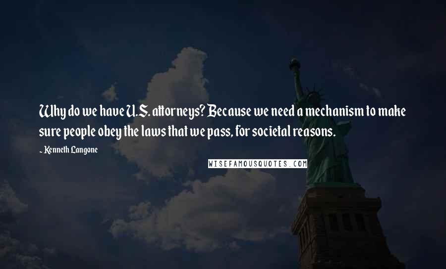 Kenneth Langone Quotes: Why do we have U.S. attorneys? Because we need a mechanism to make sure people obey the laws that we pass, for societal reasons.