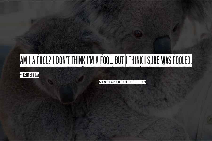 Kenneth Lay Quotes: Am I a fool? I don't think I'm a fool. But I think I sure was fooled.