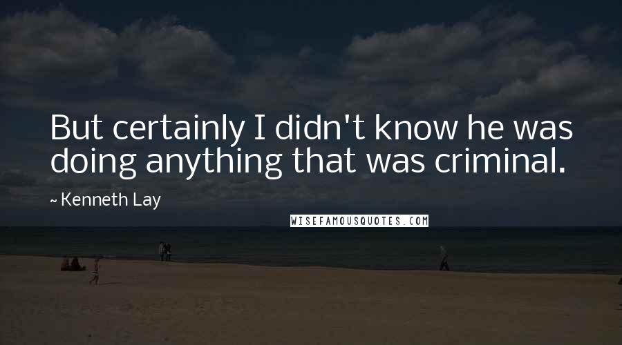 Kenneth Lay Quotes: But certainly I didn't know he was doing anything that was criminal.