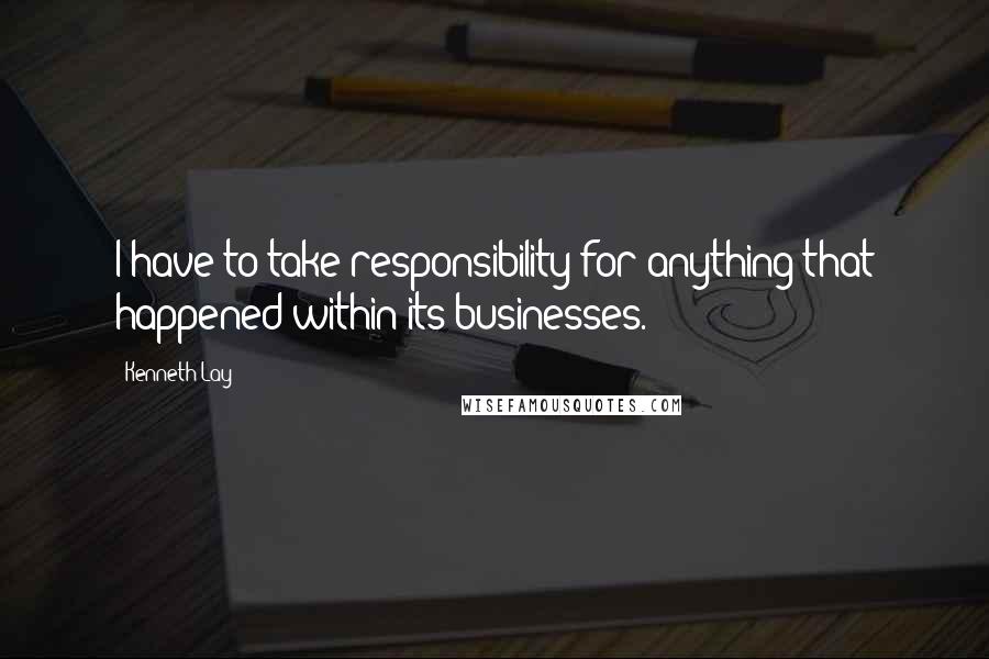 Kenneth Lay Quotes: I have to take responsibility for anything that happened within its businesses.