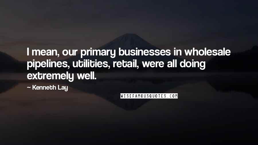 Kenneth Lay Quotes: I mean, our primary businesses in wholesale pipelines, utilities, retail, were all doing extremely well.