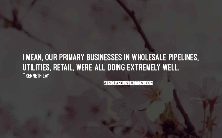 Kenneth Lay Quotes: I mean, our primary businesses in wholesale pipelines, utilities, retail, were all doing extremely well.