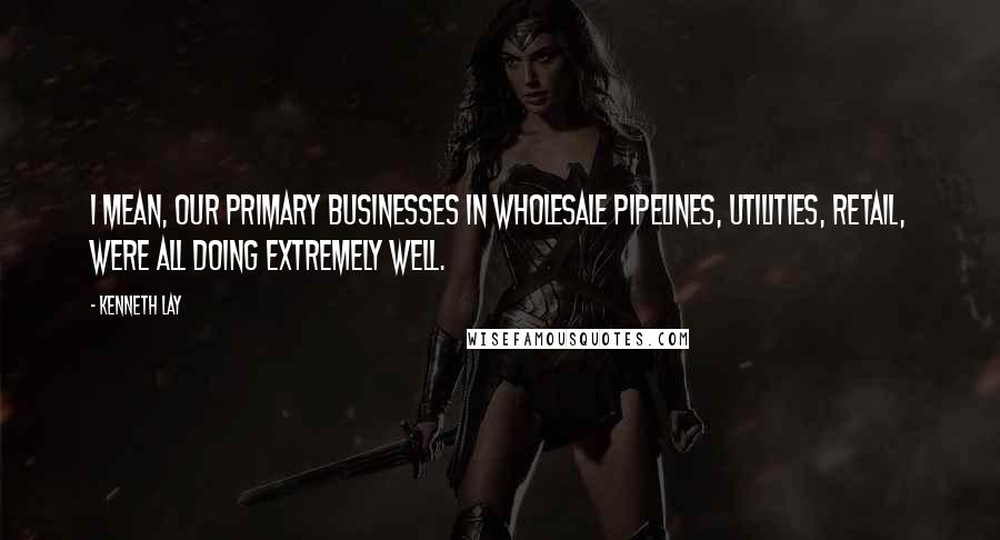 Kenneth Lay Quotes: I mean, our primary businesses in wholesale pipelines, utilities, retail, were all doing extremely well.