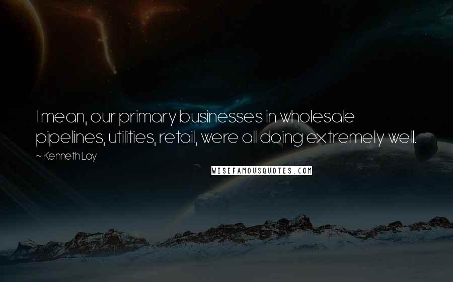 Kenneth Lay Quotes: I mean, our primary businesses in wholesale pipelines, utilities, retail, were all doing extremely well.