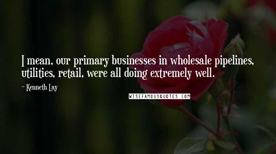 Kenneth Lay Quotes: I mean, our primary businesses in wholesale pipelines, utilities, retail, were all doing extremely well.