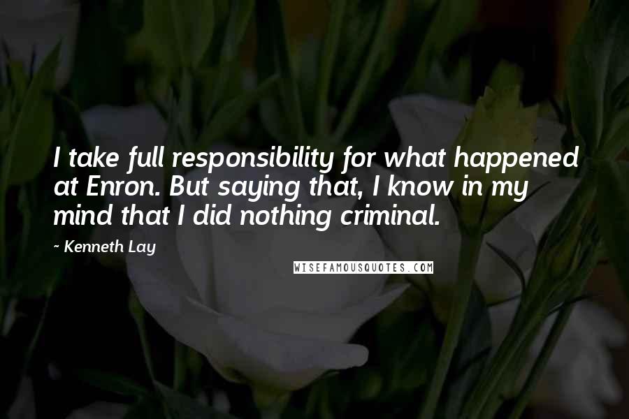 Kenneth Lay Quotes: I take full responsibility for what happened at Enron. But saying that, I know in my mind that I did nothing criminal.