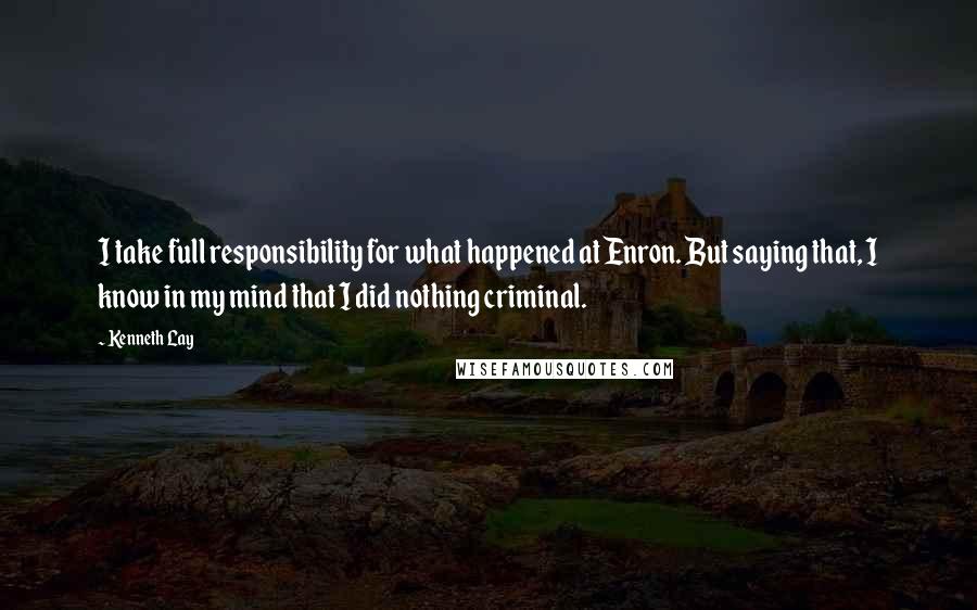 Kenneth Lay Quotes: I take full responsibility for what happened at Enron. But saying that, I know in my mind that I did nothing criminal.