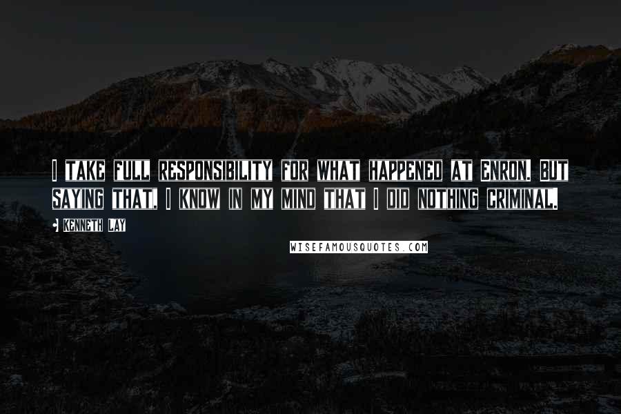 Kenneth Lay Quotes: I take full responsibility for what happened at Enron. But saying that, I know in my mind that I did nothing criminal.