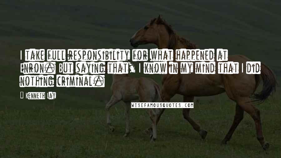 Kenneth Lay Quotes: I take full responsibility for what happened at Enron. But saying that, I know in my mind that I did nothing criminal.