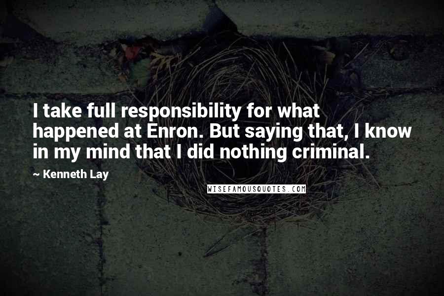 Kenneth Lay Quotes: I take full responsibility for what happened at Enron. But saying that, I know in my mind that I did nothing criminal.