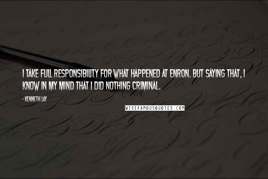 Kenneth Lay Quotes: I take full responsibility for what happened at Enron. But saying that, I know in my mind that I did nothing criminal.