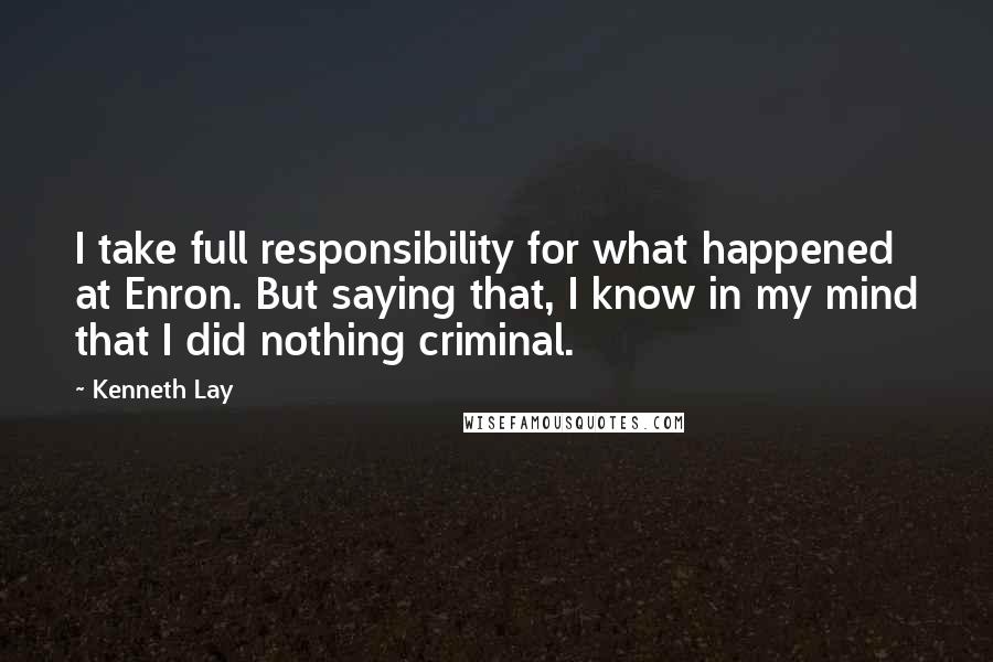 Kenneth Lay Quotes: I take full responsibility for what happened at Enron. But saying that, I know in my mind that I did nothing criminal.