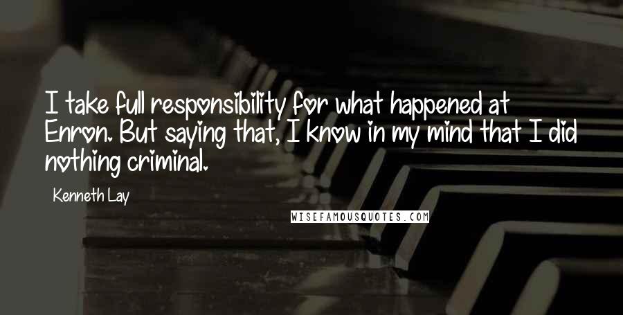Kenneth Lay Quotes: I take full responsibility for what happened at Enron. But saying that, I know in my mind that I did nothing criminal.