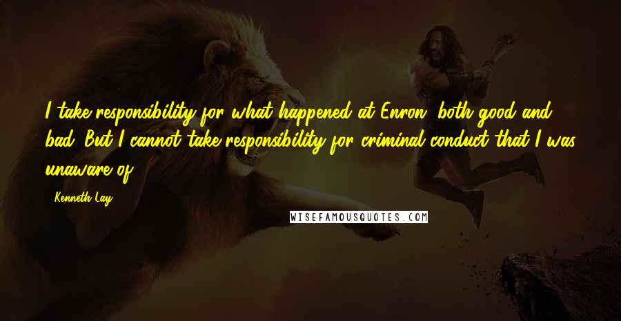Kenneth Lay Quotes: I take responsibility for what happened at Enron, both good and bad. But I cannot take responsibility for criminal conduct that I was unaware of.
