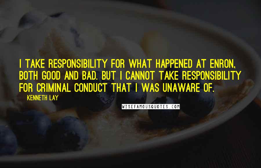 Kenneth Lay Quotes: I take responsibility for what happened at Enron, both good and bad. But I cannot take responsibility for criminal conduct that I was unaware of.