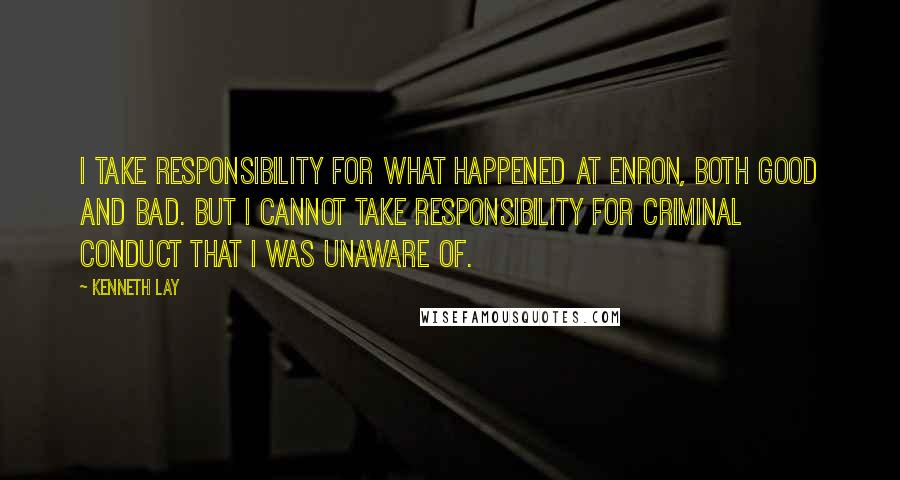 Kenneth Lay Quotes: I take responsibility for what happened at Enron, both good and bad. But I cannot take responsibility for criminal conduct that I was unaware of.