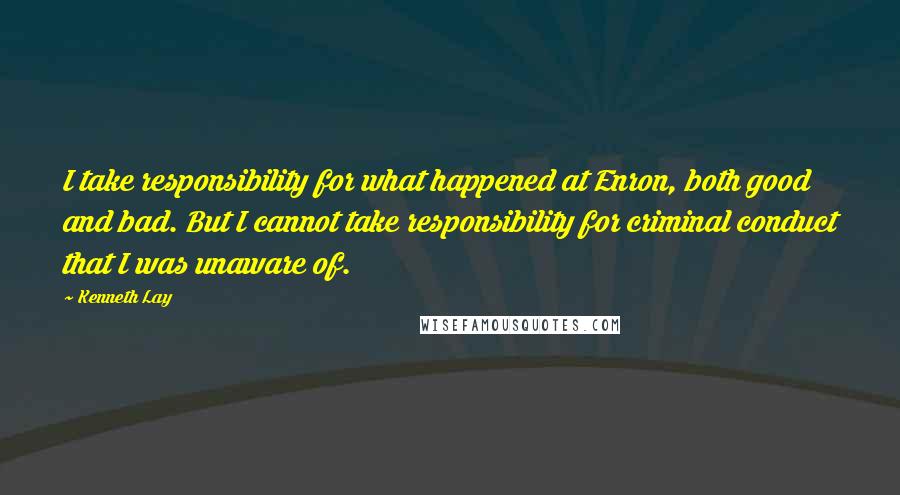 Kenneth Lay Quotes: I take responsibility for what happened at Enron, both good and bad. But I cannot take responsibility for criminal conduct that I was unaware of.