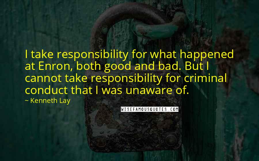 Kenneth Lay Quotes: I take responsibility for what happened at Enron, both good and bad. But I cannot take responsibility for criminal conduct that I was unaware of.