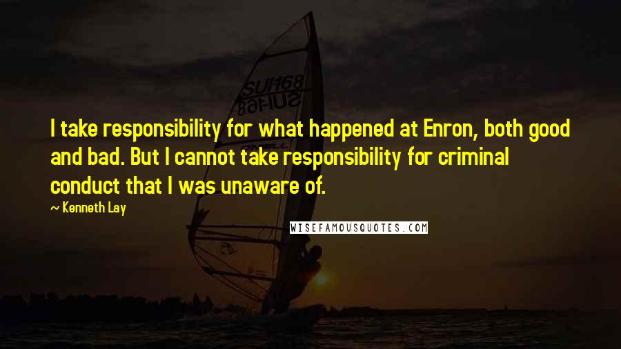 Kenneth Lay Quotes: I take responsibility for what happened at Enron, both good and bad. But I cannot take responsibility for criminal conduct that I was unaware of.