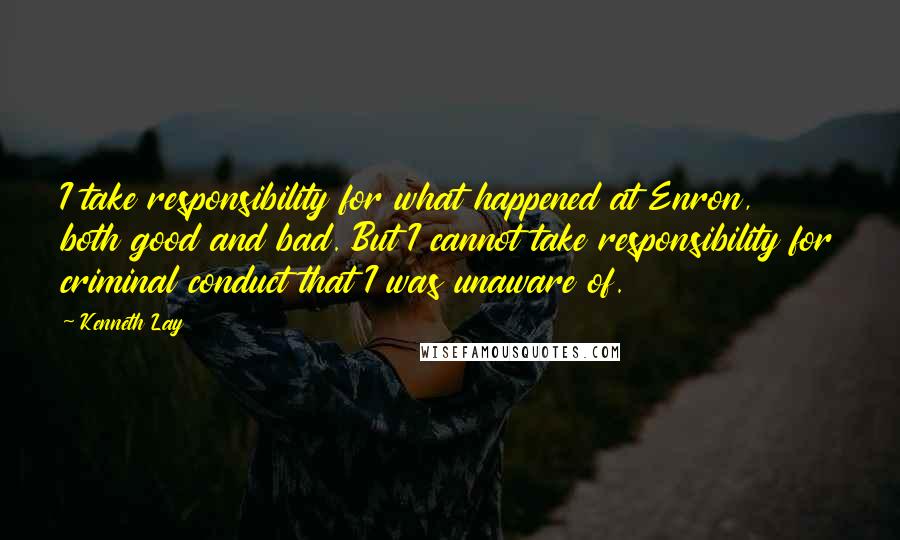 Kenneth Lay Quotes: I take responsibility for what happened at Enron, both good and bad. But I cannot take responsibility for criminal conduct that I was unaware of.