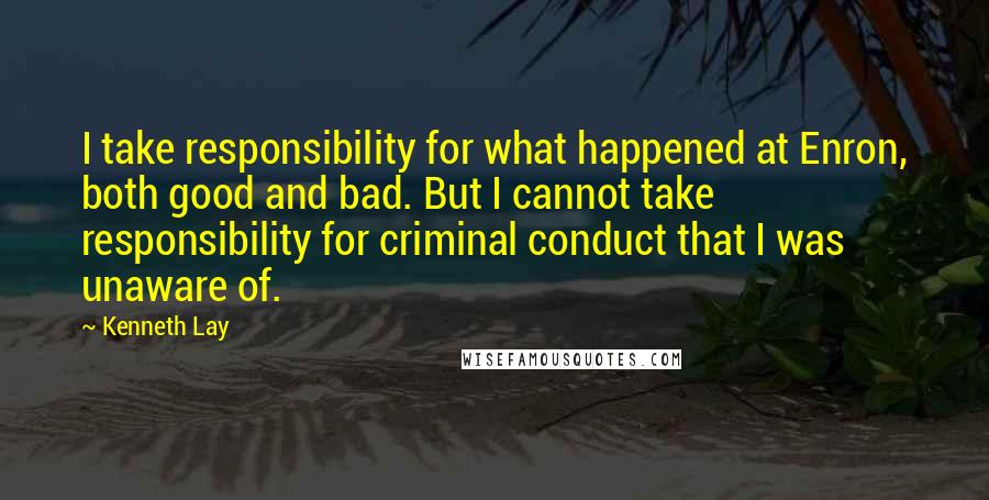 Kenneth Lay Quotes: I take responsibility for what happened at Enron, both good and bad. But I cannot take responsibility for criminal conduct that I was unaware of.