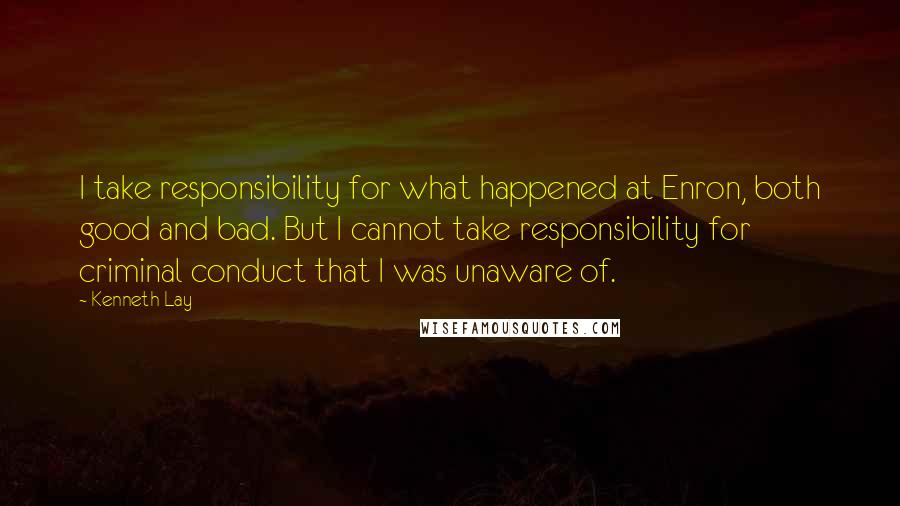 Kenneth Lay Quotes: I take responsibility for what happened at Enron, both good and bad. But I cannot take responsibility for criminal conduct that I was unaware of.