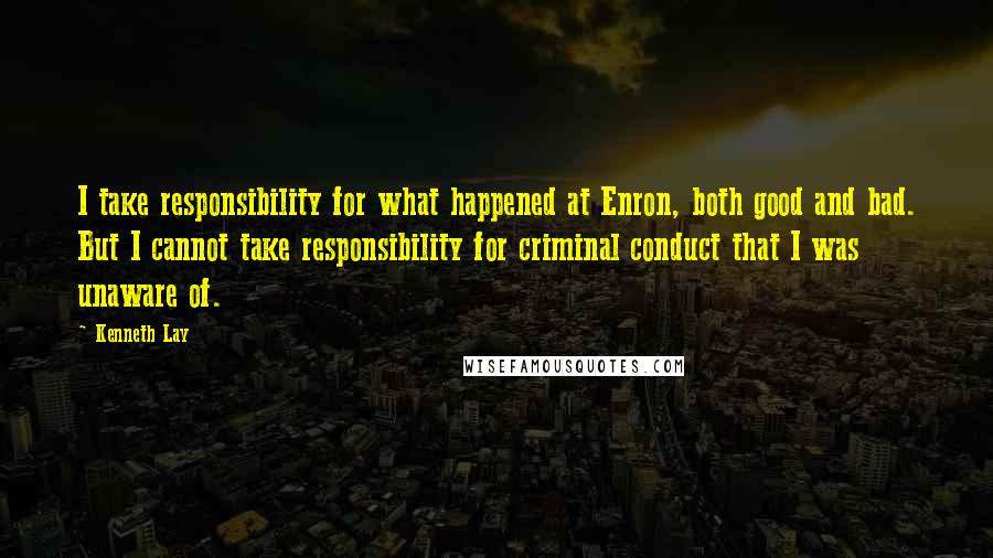 Kenneth Lay Quotes: I take responsibility for what happened at Enron, both good and bad. But I cannot take responsibility for criminal conduct that I was unaware of.