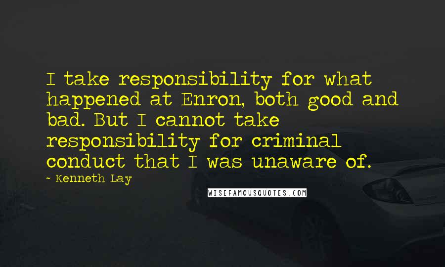 Kenneth Lay Quotes: I take responsibility for what happened at Enron, both good and bad. But I cannot take responsibility for criminal conduct that I was unaware of.