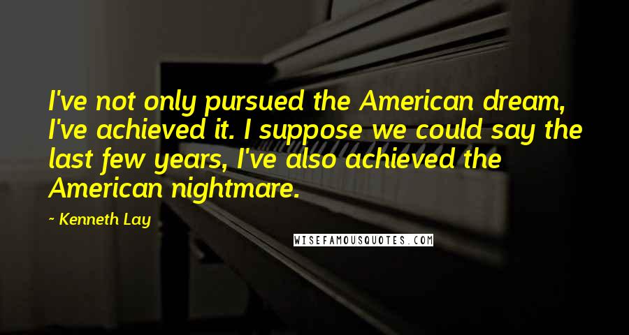 Kenneth Lay Quotes: I've not only pursued the American dream, I've achieved it. I suppose we could say the last few years, I've also achieved the American nightmare.