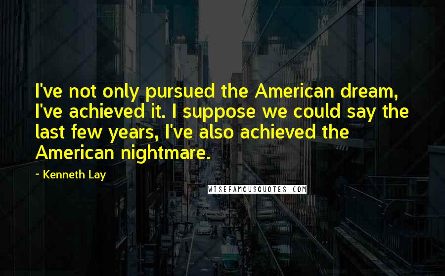 Kenneth Lay Quotes: I've not only pursued the American dream, I've achieved it. I suppose we could say the last few years, I've also achieved the American nightmare.
