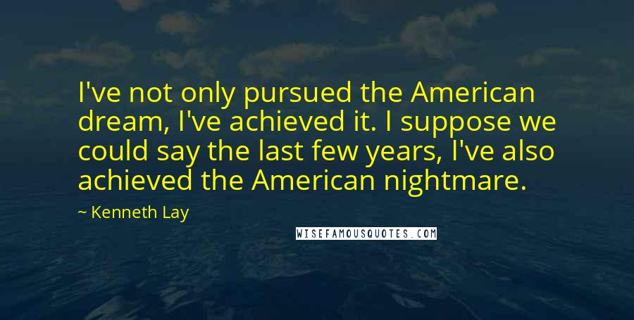 Kenneth Lay Quotes: I've not only pursued the American dream, I've achieved it. I suppose we could say the last few years, I've also achieved the American nightmare.