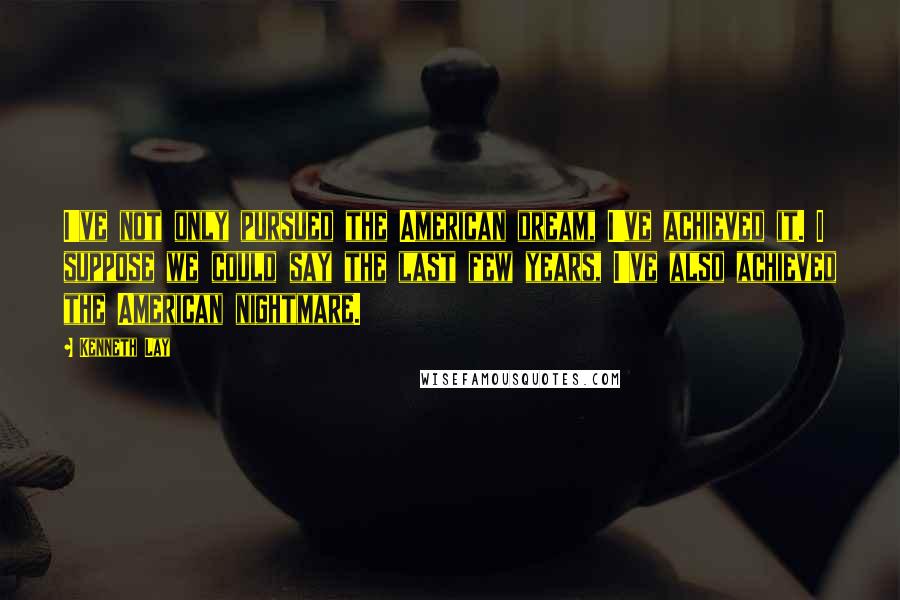 Kenneth Lay Quotes: I've not only pursued the American dream, I've achieved it. I suppose we could say the last few years, I've also achieved the American nightmare.