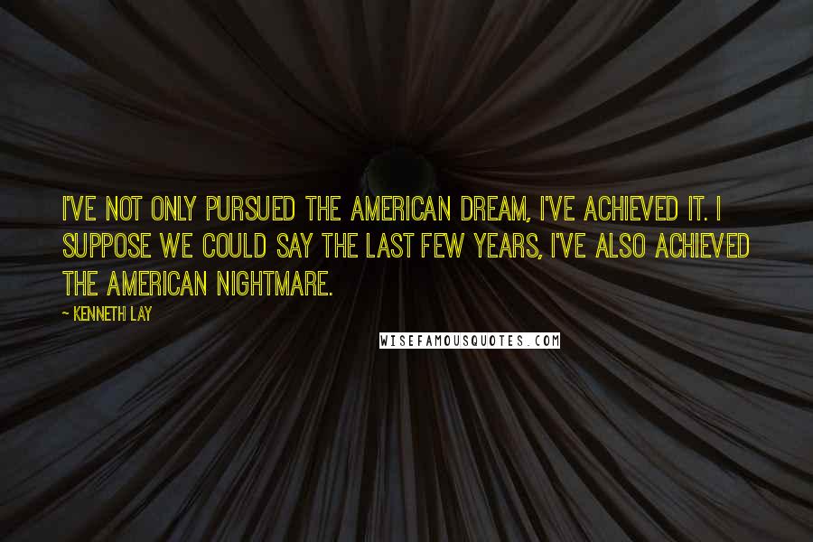 Kenneth Lay Quotes: I've not only pursued the American dream, I've achieved it. I suppose we could say the last few years, I've also achieved the American nightmare.