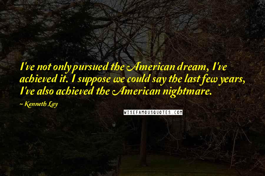 Kenneth Lay Quotes: I've not only pursued the American dream, I've achieved it. I suppose we could say the last few years, I've also achieved the American nightmare.