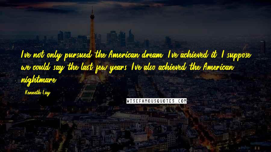 Kenneth Lay Quotes: I've not only pursued the American dream, I've achieved it. I suppose we could say the last few years, I've also achieved the American nightmare.