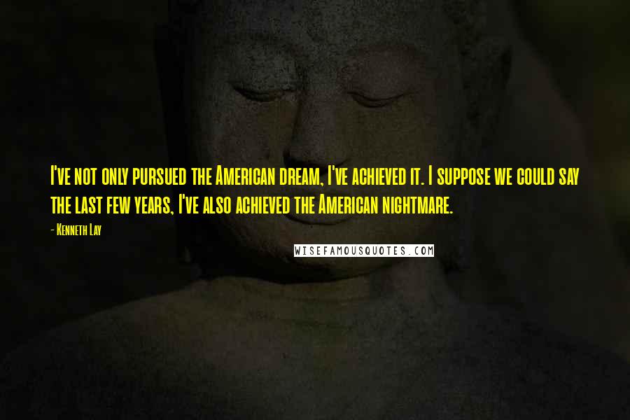 Kenneth Lay Quotes: I've not only pursued the American dream, I've achieved it. I suppose we could say the last few years, I've also achieved the American nightmare.