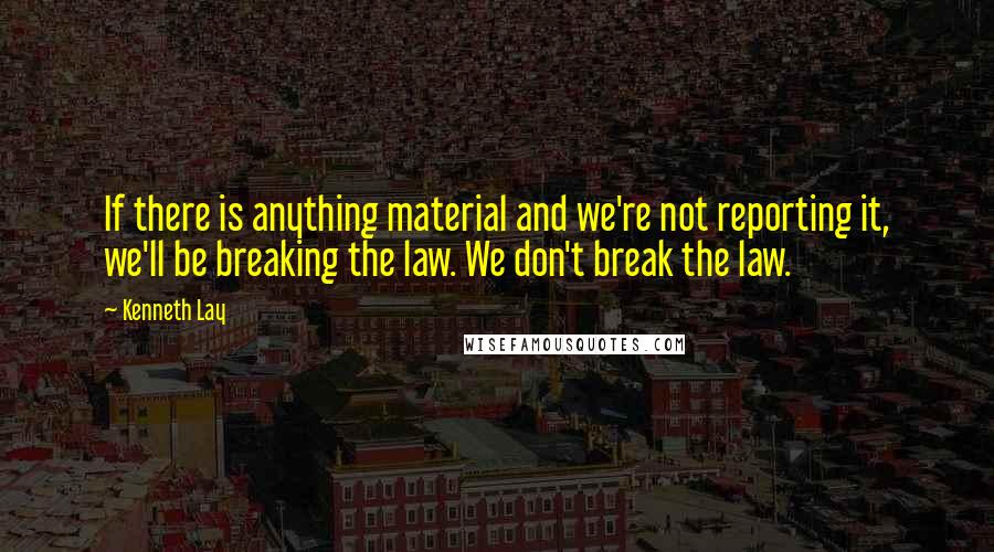 Kenneth Lay Quotes: If there is anything material and we're not reporting it, we'll be breaking the law. We don't break the law.