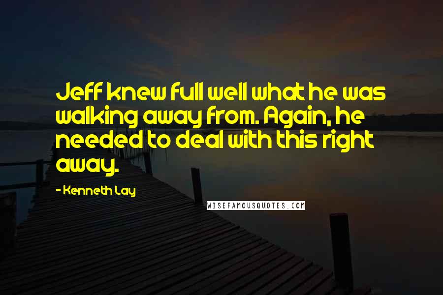 Kenneth Lay Quotes: Jeff knew full well what he was walking away from. Again, he needed to deal with this right away.