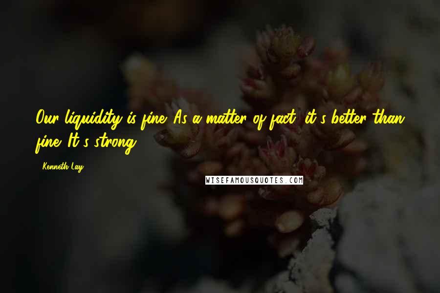 Kenneth Lay Quotes: Our liquidity is fine. As a matter of fact, it's better than fine. It's strong.