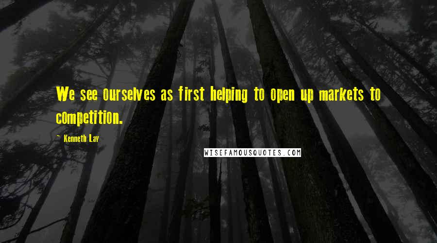 Kenneth Lay Quotes: We see ourselves as first helping to open up markets to competition.
