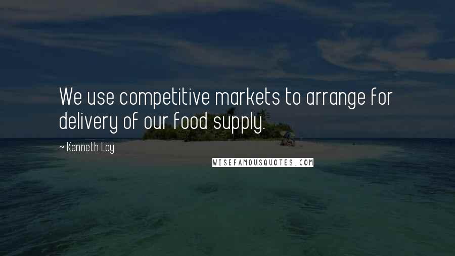 Kenneth Lay Quotes: We use competitive markets to arrange for delivery of our food supply.