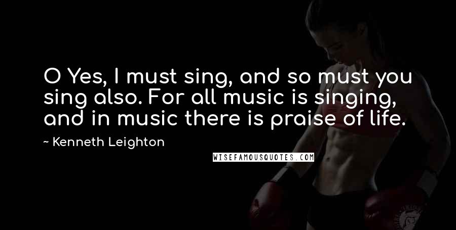 Kenneth Leighton Quotes: O Yes, I must sing, and so must you sing also. For all music is singing, and in music there is praise of life.