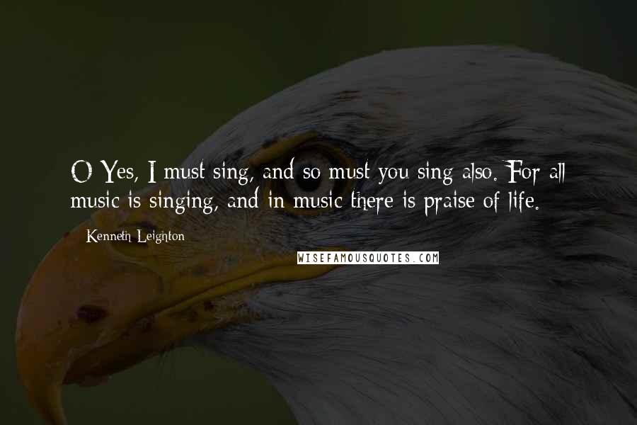 Kenneth Leighton Quotes: O Yes, I must sing, and so must you sing also. For all music is singing, and in music there is praise of life.