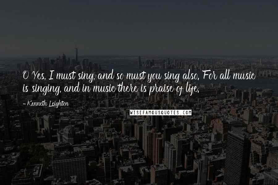 Kenneth Leighton Quotes: O Yes, I must sing, and so must you sing also. For all music is singing, and in music there is praise of life.