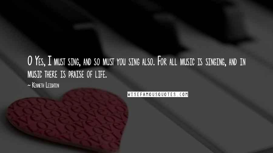 Kenneth Leighton Quotes: O Yes, I must sing, and so must you sing also. For all music is singing, and in music there is praise of life.