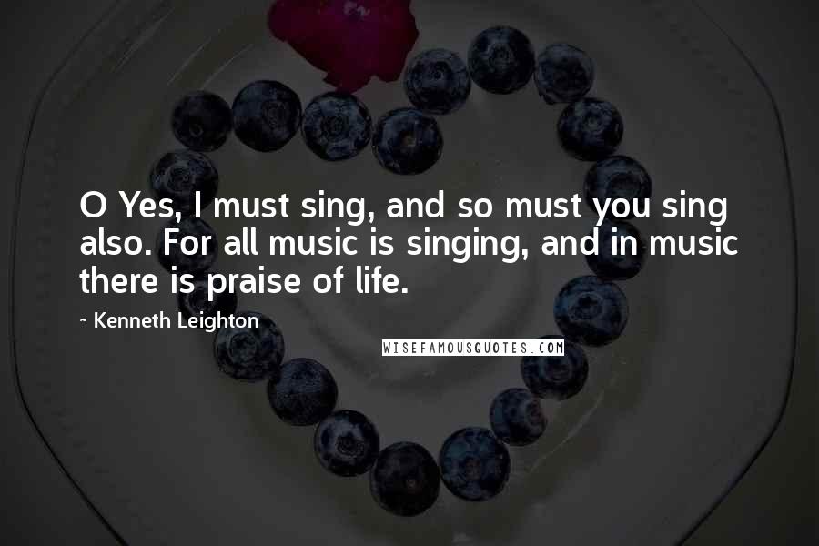 Kenneth Leighton Quotes: O Yes, I must sing, and so must you sing also. For all music is singing, and in music there is praise of life.