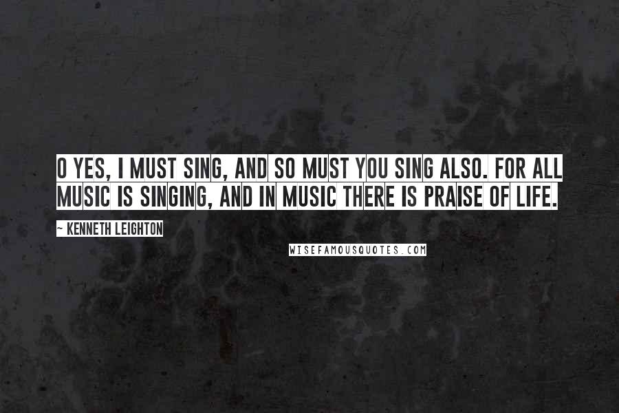 Kenneth Leighton Quotes: O Yes, I must sing, and so must you sing also. For all music is singing, and in music there is praise of life.